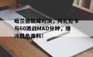 九游体育-包含哈兰德巅峰对决，阿扎伦卡与60激战MAD分钟，爆冷胜负难料！的词条